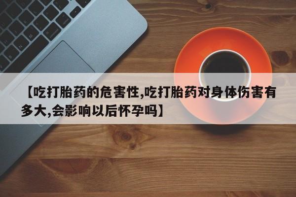 私人打胎药微信，【吃打胎药的危害性,吃打胎药对身体伤害有多大,会影响以后怀孕吗】