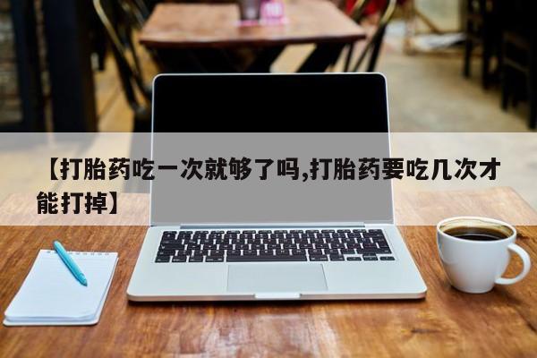 私人打胎药微信，【打胎药吃一次就够了吗,打胎药要吃几次才能打掉】