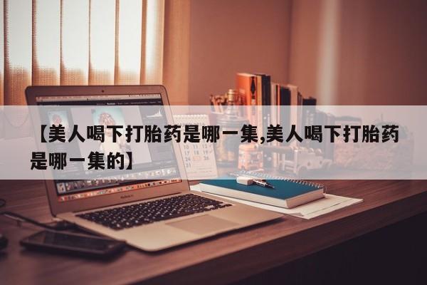 私人打胎药微信，【美人喝下打胎药是哪一集,美人喝下打胎药是哪一集的】