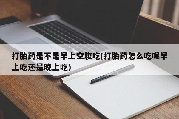 私人打胎药微信，打胎药是不是早上空腹吃(打胎药怎么吃呢早上吃还是晚上吃)