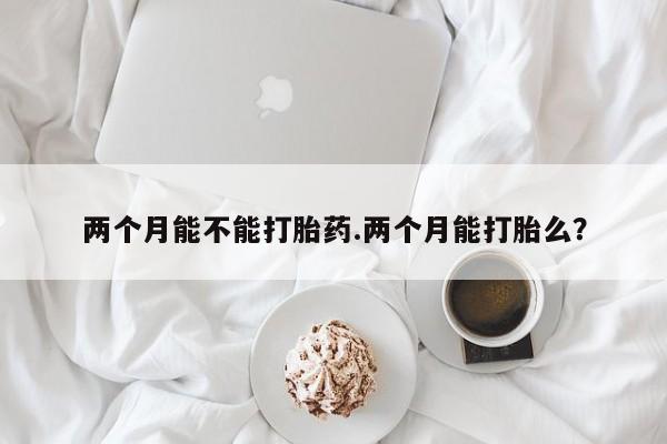 私人打胎药微信,两个月能不能打胎药.两个月能打胎么?