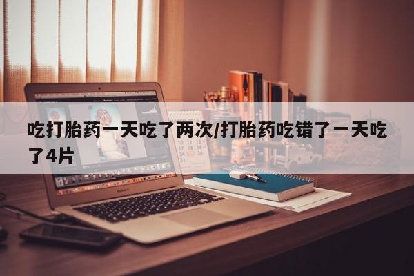 私人打胎药微信，吃打胎药一天吃了两次/打胎药吃错了一天吃了4片