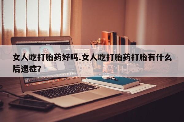 私人打胎药微信，女人吃打胎药好吗.女人吃打胎药打胎有什么后遗症？