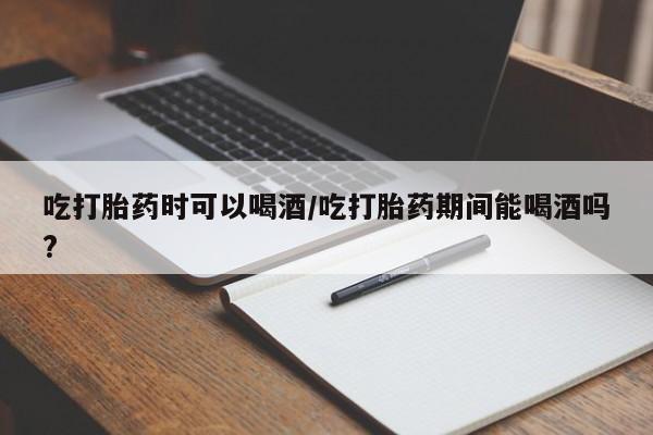 私人打胎药微信，吃打胎药时可以喝酒/吃打胎药期间能喝酒吗?