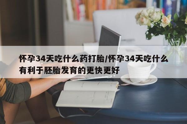 私人打胎药微信，怀孕34天吃什么药打胎/怀孕34天吃什么有利于胚胎发育的更快更好