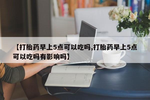 私人打胎药微信，【打胎药早上5点可以吃吗,打胎药早上5点可以吃吗有影响吗】