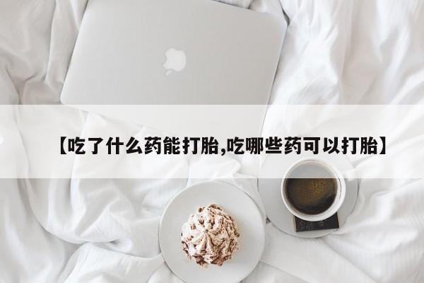 私人打胎药微信，【吃了什么药能打胎,吃哪些药可以打胎】