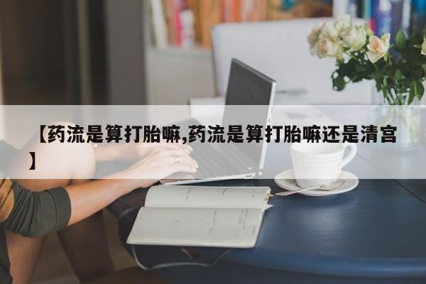 私人打胎药微信，【药流是算打胎嘛,药流是算打胎嘛还是清宫】