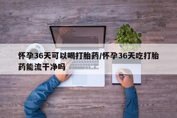 私人打胎药微信，怀孕36天可以喝打胎药/怀孕36天吃打胎药能流干净吗