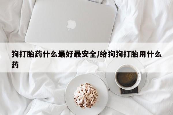 私人打胎药微信，狗打胎药什么最好最安全/给狗狗打胎用什么药