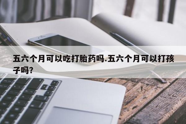 私人打胎药微信，五六个月可以吃打胎药吗.五六个月可以打孩子吗？