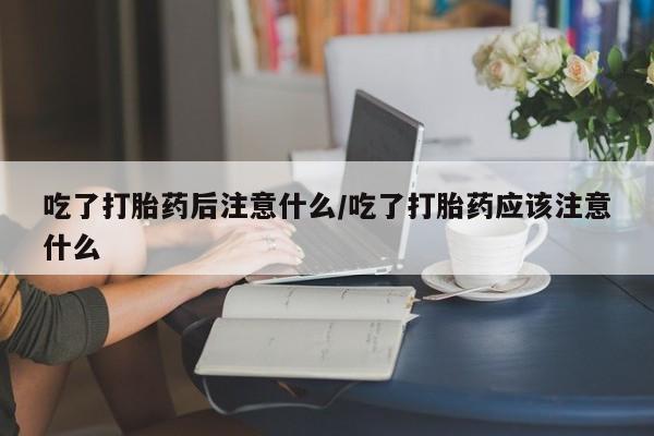 私人打胎药微信,吃了打胎药后注意什么/吃了打胎药应该注意什么