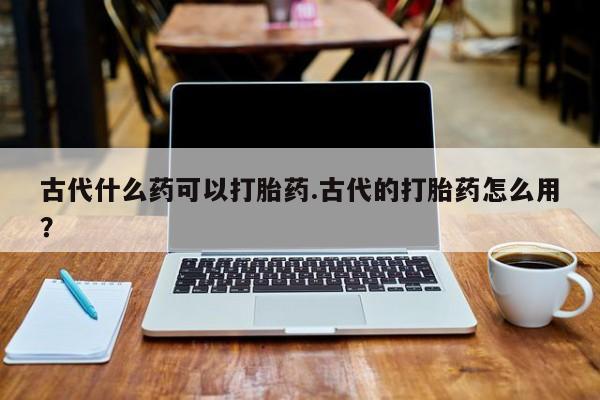 私人打胎药微信，古代什么药可以打胎药.古代的打胎药怎么用？