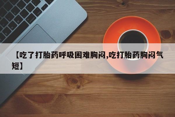 私人打胎药微信，【吃了打胎药呼吸困难胸闷,吃打胎药胸闷气短】
