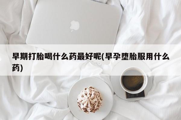 私人打胎药微信，早期打胎喝什么药最好呢(早孕堕胎服用什么药)