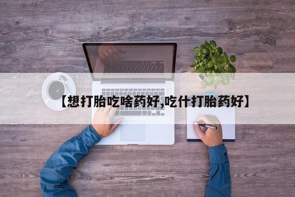 私人打胎药微信，【想打胎吃啥药好,吃什打胎药好】