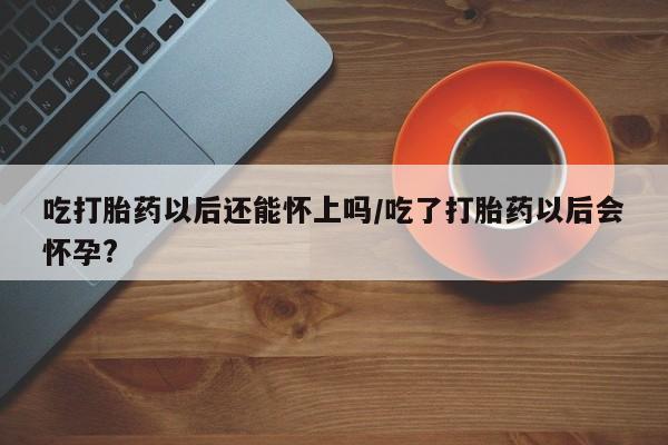 私人打胎药微信，吃打胎药以后还能怀上吗/吃了打胎药以后会怀孕?
