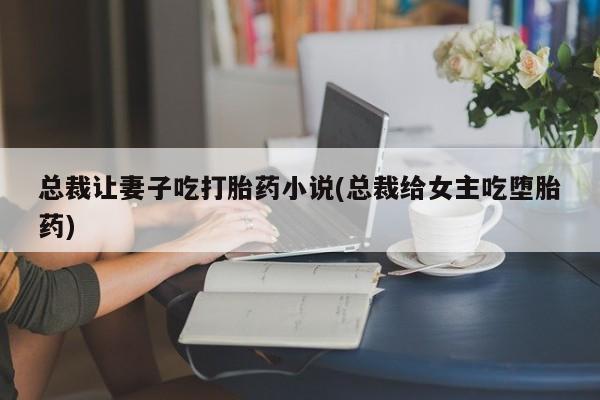 私人打胎药微信，总裁让妻子吃打胎药小说(总裁给女主吃堕胎药)