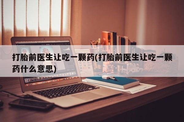 私人打胎药微信，打胎前医生让吃一颗药(打胎前医生让吃一颗药什么意思)