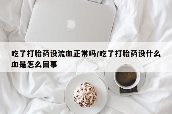 私人打胎药微信，吃了打胎药没流血正常吗/吃了打胎药没什么血是怎么回事