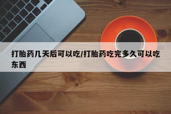私人打胎药微信，打胎药几天后可以吃/打胎药吃完多久可以吃东西