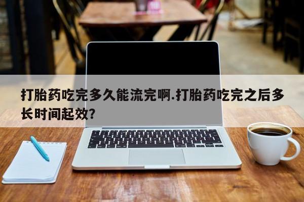 私人打胎药微信，打胎药吃完多久能流完啊.打胎药吃完之后多长时间起效？