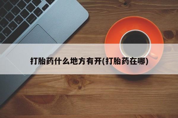 私人打胎药微信，打胎药什么地方有开(打胎药在哪)