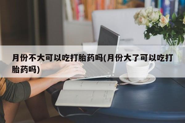 私人打胎药微信,月份不大可以吃打胎药吗(月份大了可以吃打胎药吗)