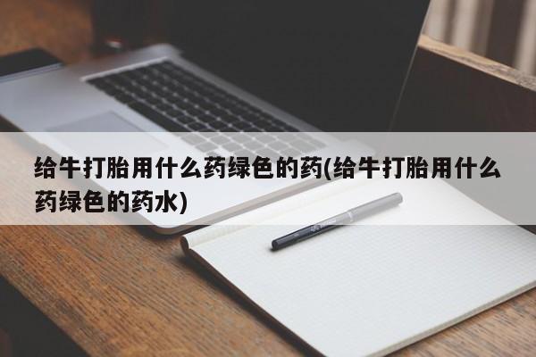私人打胎药微信，给牛打胎用什么药绿色的药(给牛打胎用什么药绿色的药水)