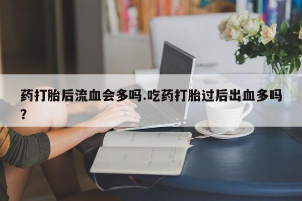 私人打胎药微信,药打胎后流血会多吗.吃药打胎过后出血多吗?