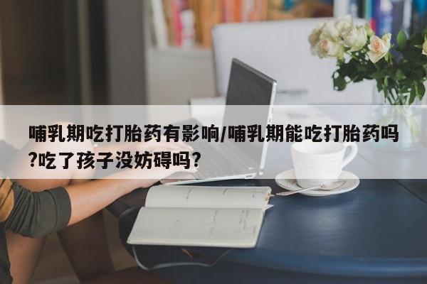 私人打胎药微信,哺乳期吃打胎药有影响/哺乳期能吃打胎药吗?吃了孩子没妨碍吗?