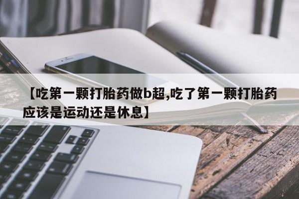 私人打胎药微信,【吃第一颗打胎药做b超,吃了第一颗打胎药应该是运动还是休息】