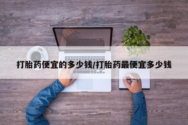 私人打胎药微信,打胎药便宜的多少钱/打胎药最便宜多少钱