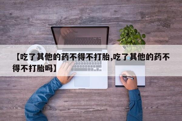 私人打胎药微信,【吃了其他的药不得不打胎,吃了其他的药不得不打胎吗】