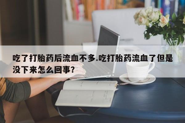 私人打胎药微信,吃了打胎药后流血不多.吃打胎药流血了但是没下来怎么回事?