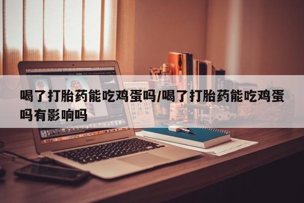 私人打胎药微信,喝了打胎药能吃鸡蛋吗/喝了打胎药能吃鸡蛋吗有影响吗