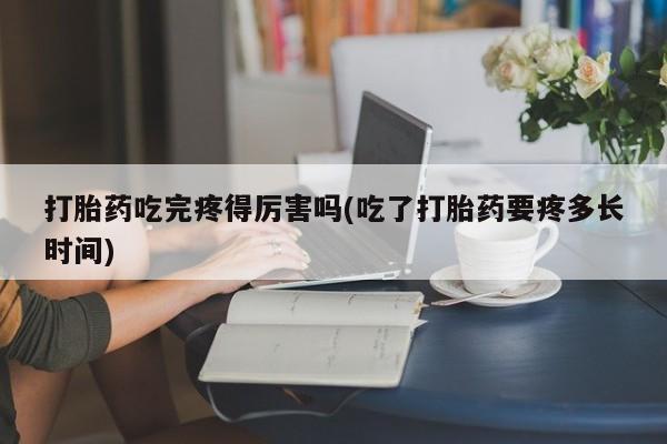 私人打胎药微信，打胎药吃完疼得厉害吗(吃了打胎药要疼多长时间)