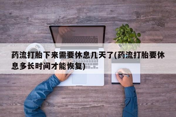 私人打胎药微信，药流打胎下来需要休息几天了(药流打胎要休息多长时间才能恢复)