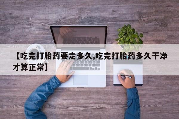 私人打胎药微信，【吃完打胎药要走多久,吃完打胎药多久干净才算正常】