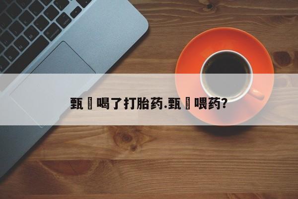 私人打胎药微信，甄嬛喝了打胎药.甄嬛喂药？