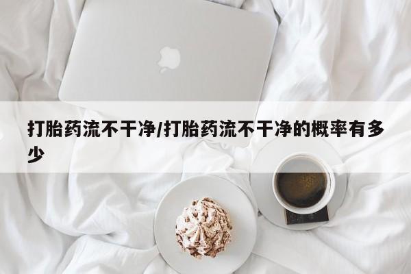 私人打胎药微信，打胎药流不干净/打胎药流不干净的概率有多少