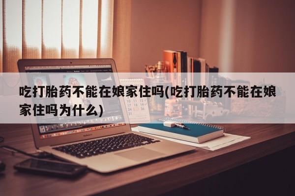 私人打胎药微信，吃打胎药不能在娘家住吗(吃打胎药不能在娘家住吗为什么)