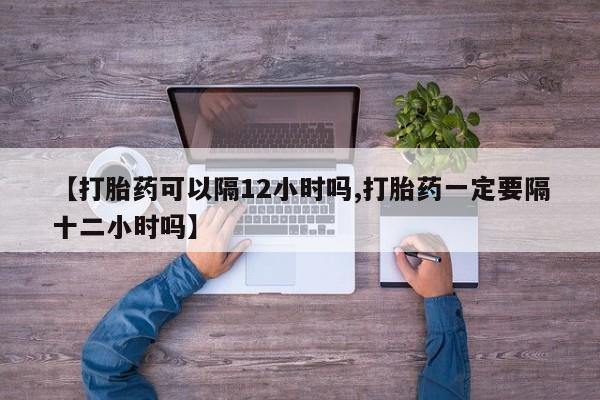 私人打胎药微信，【打胎药可以隔12小时吗,打胎药一定要隔十二小时吗】