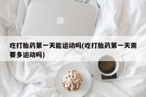 私人打胎药微信，吃打胎药第一天能运动吗(吃打胎药第一天需要多运动吗)